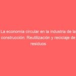 La economía circular en la industria de la construcción: Reutilización y reciclaje de residuos