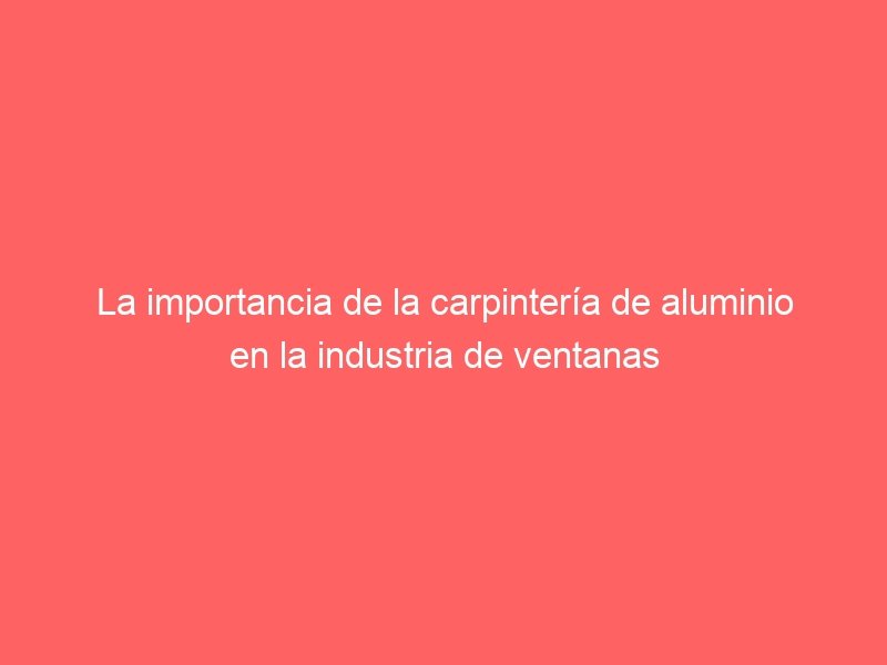 La importancia de la carpintería de aluminio en la industria de ventanas