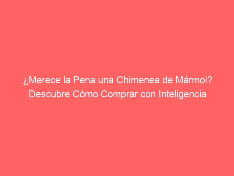 ¿Merece la Pena una Chimenea de Mármol? Descubre Cómo Comprar con Inteligencia