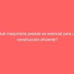 ¿Qué maquinaria pesada es esencial para una construcción eficiente?