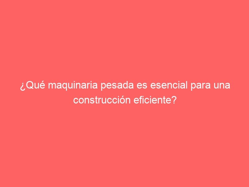 ¿Qué maquinaria pesada es esencial para una construcción eficiente?